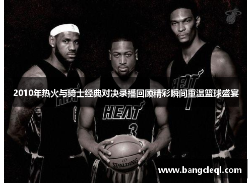 2010年热火与骑士经典对决录播回顾精彩瞬间重温篮球盛宴