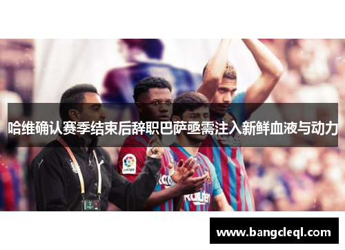 哈维确认赛季结束后辞职巴萨亟需注入新鲜血液与动力