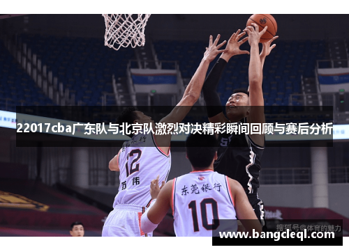 22017cba广东队与北京队激烈对决精彩瞬间回顾与赛后分析
