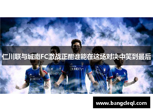 仁川联与城南FC激战正酣谁能在这场对决中笑到最后